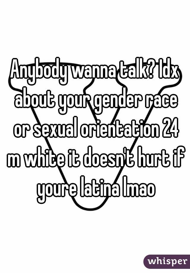 Anybody wanna talk? Idx about your gender race or sexual orientation 24 m white it doesn't hurt if youre latina lmao