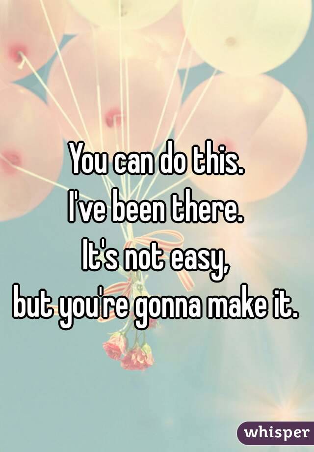 You can do this.
I've been there.
It's not easy,
but you're gonna make it.