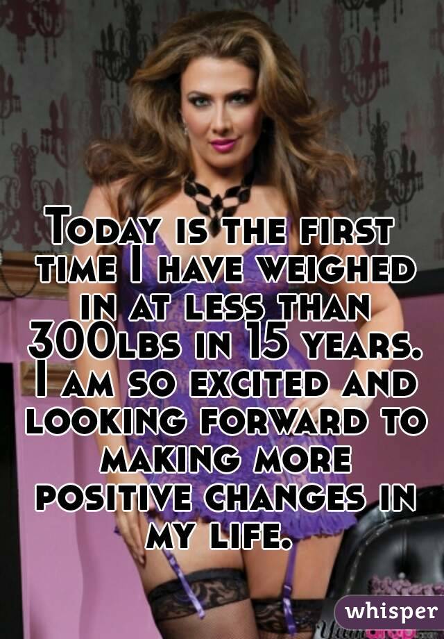 Today is the first time I have weighed in at less than 300lbs in 15 years. I am so excited and looking forward to making more positive changes in my life. 