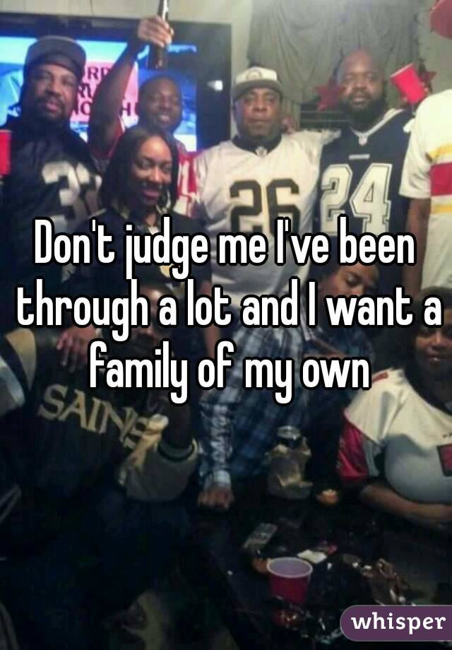 Don't judge me I've been through a lot and I want a family of my own