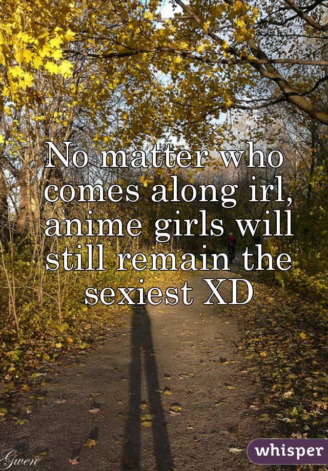 No matter who comes along irl, anime girls will still remain the sexiest XD