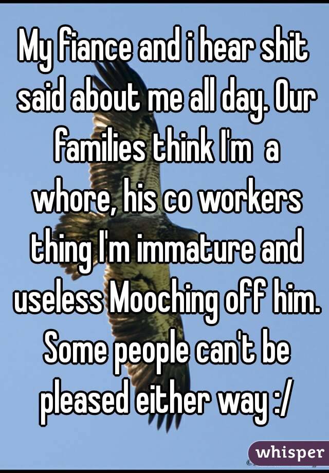 My fiance and i hear shit said about me all day. Our families think I'm  a whore, his co workers thing I'm immature and useless Mooching off him. Some people can't be pleased either way :/