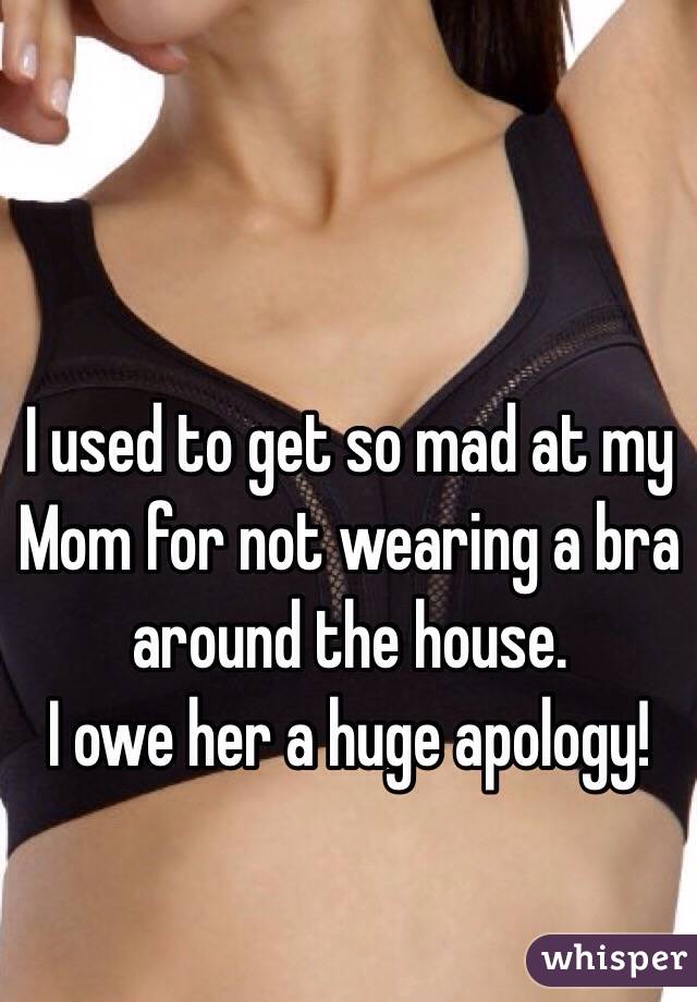 I used to get so mad at my Mom for not wearing a bra around the house.
I owe her a huge apology!