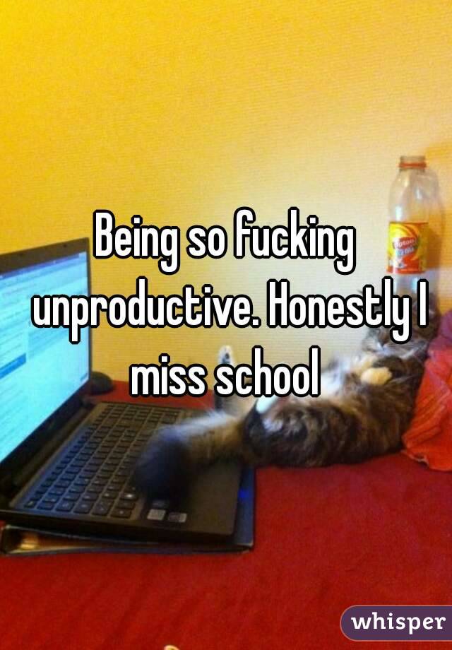 Being so fucking unproductive. Honestly I miss school 