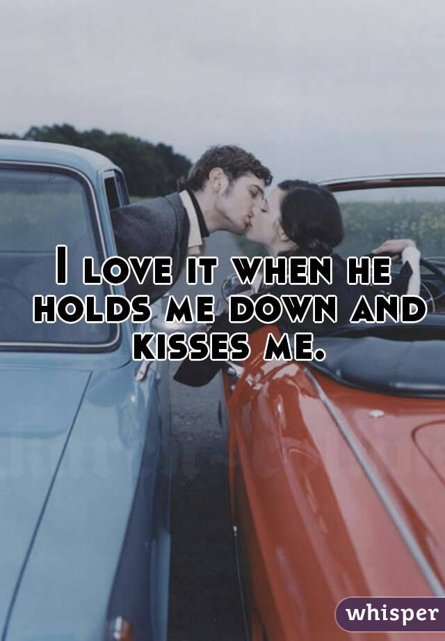 I love it when he holds me down and kisses me.