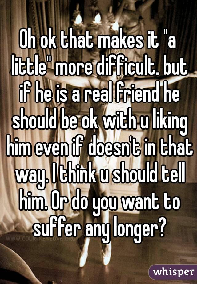 Oh ok that makes it "a little" more difficult. but if he is a real friend he should be ok with u liking him even if doesn't in that way. I think u should tell him. Or do you want to suffer any longer?