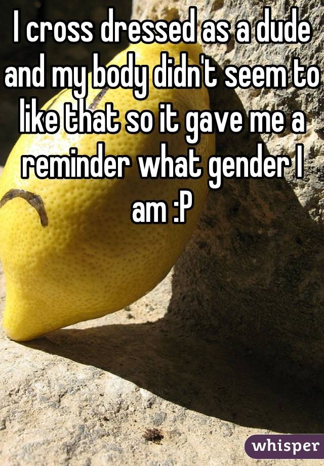 I cross dressed as a dude and my body didn't seem to like that so it gave me a reminder what gender I am :P