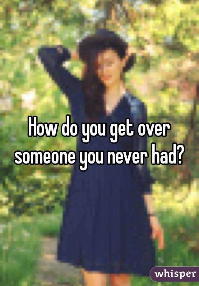 How do you get over someone you never had?
