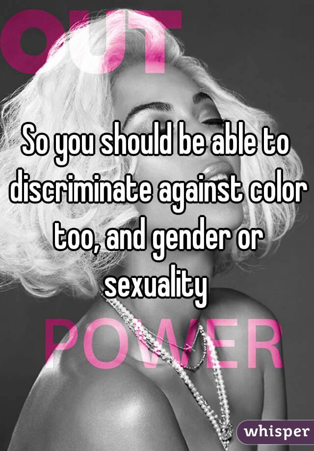 So you should be able to discriminate against color too, and gender or sexuality 