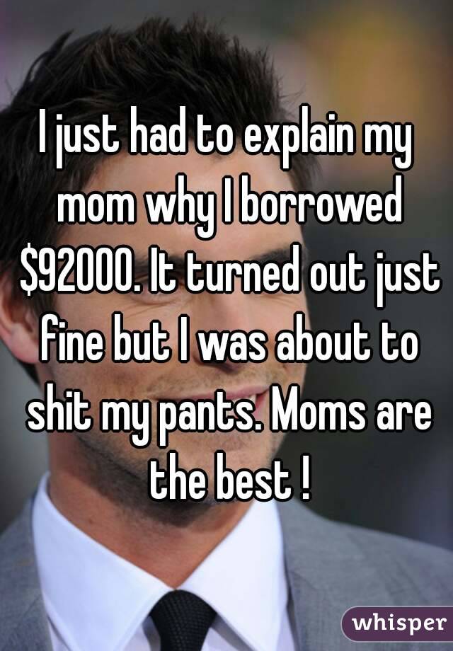I just had to explain my mom why I borrowed $92000. It turned out just fine but I was about to shit my pants. Moms are the best !