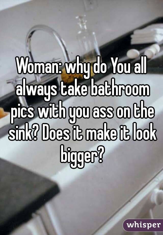 Woman: why do You all always take bathroom pics with you ass on the sink? Does it make it look bigger?