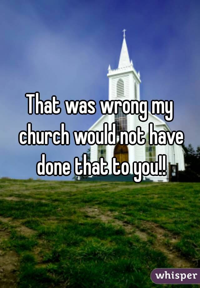 That was wrong my church would not have done that to you!!