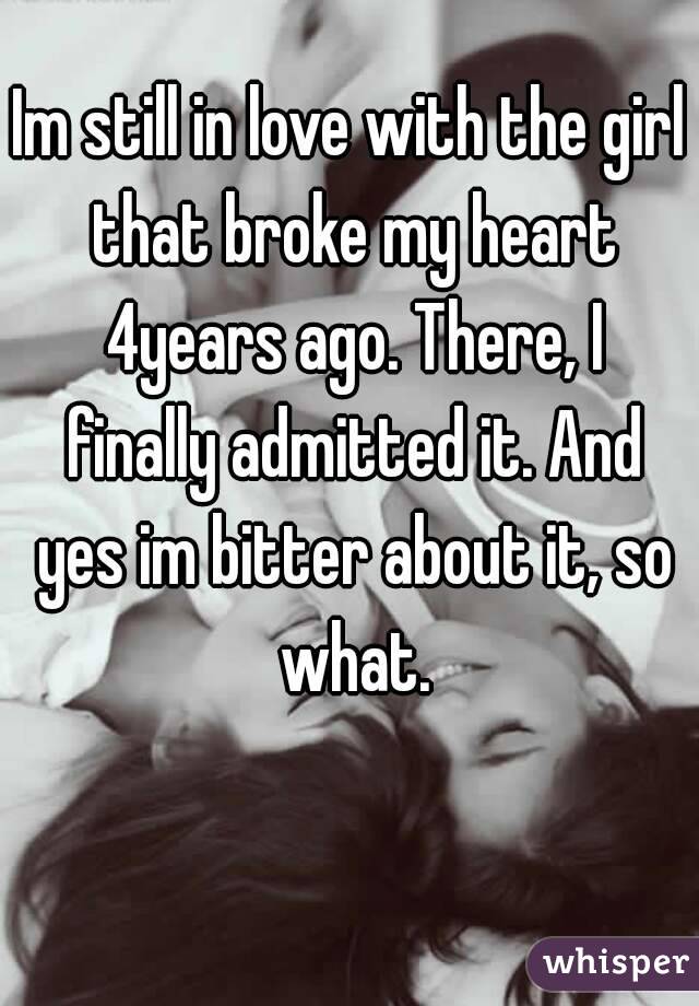 Im still in love with the girl that broke my heart 4years ago. There, I finally admitted it. And yes im bitter about it, so what.