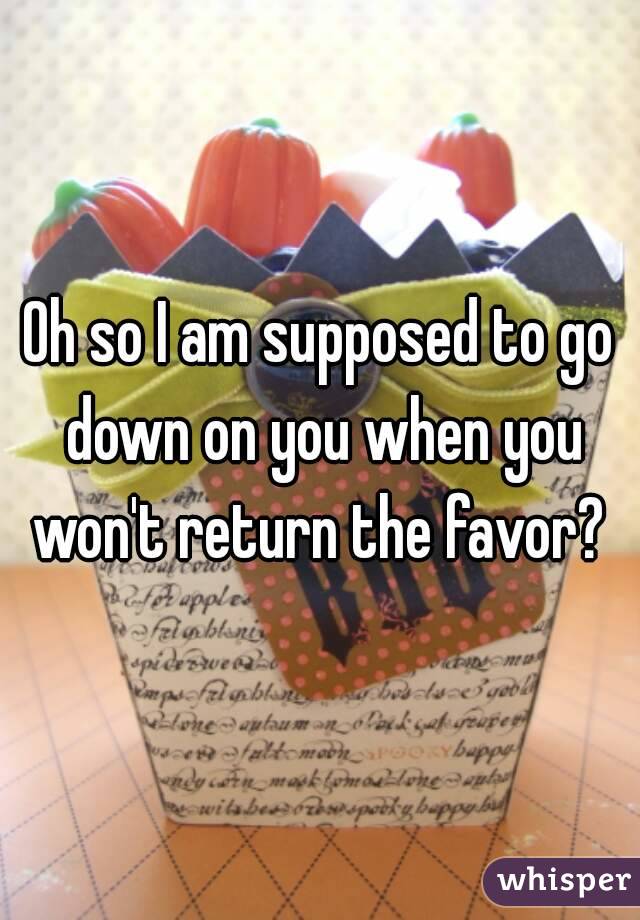 Oh so I am supposed to go down on you when you won't return the favor? 