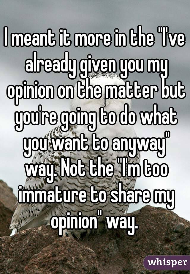 I meant it more in the "I've already given you my opinion on the matter but you're going to do what you want to anyway" way. Not the "I'm too immature to share my opinion" way. 