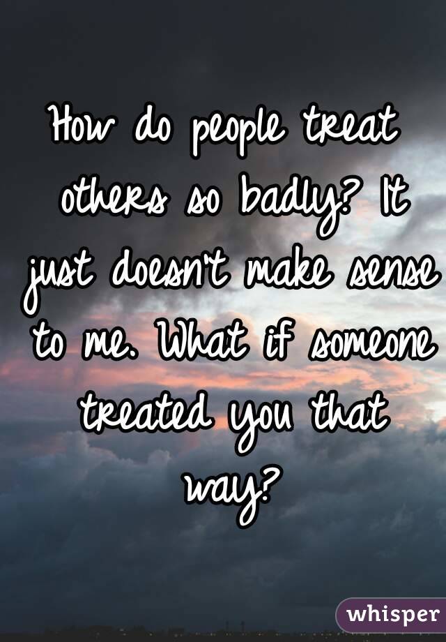 How do people treat others so badly? It just doesn't make sense to me. What if someone treated you that way?