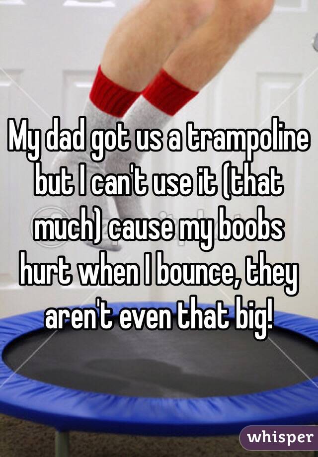 My dad got us a trampoline but I can't use it (that much) cause my boobs hurt when I bounce, they aren't even that big!
