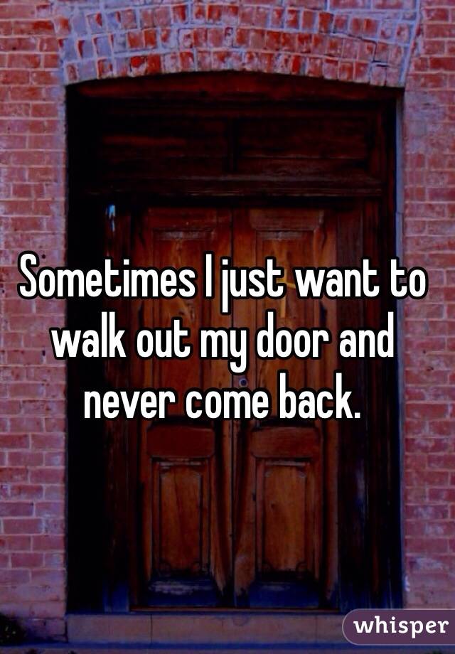 Sometimes I just want to walk out my door and never come back.