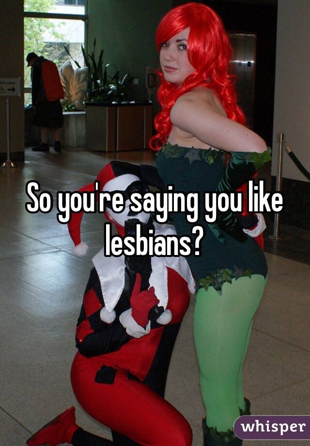 So you're saying you like lesbians?