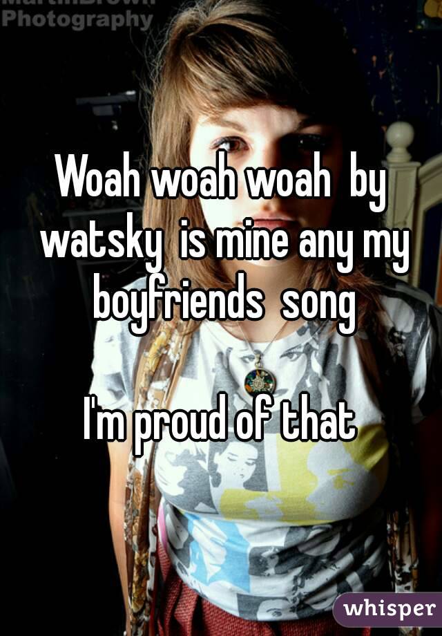 Woah woah woah  by watsky  is mine any my boyfriends  song

I'm proud of that