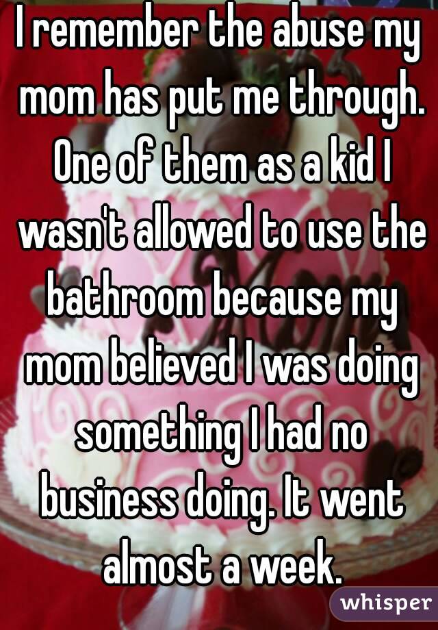I remember the abuse my mom has put me through. One of them as a kid I wasn't allowed to use the bathroom because my mom believed I was doing something I had no business doing. It went almost a week.