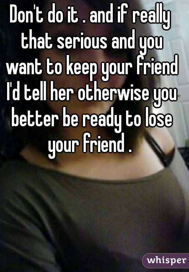 Don't do it . and if really that serious and you want to keep your friend I'd tell her otherwise you better be ready to lose your friend . 