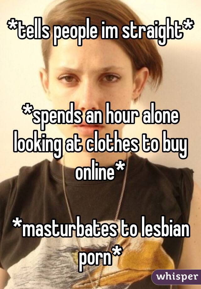 *tells people im straight*


*spends an hour alone looking at clothes to buy online*

*masturbates to lesbian porn*