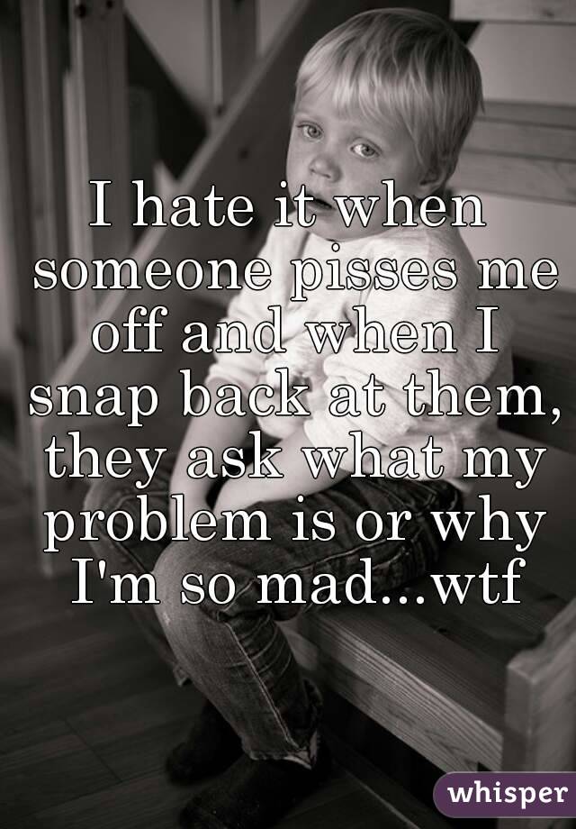 I hate it when someone pisses me off and when I snap back at them, they ask what my problem is or why I'm so mad...wtf