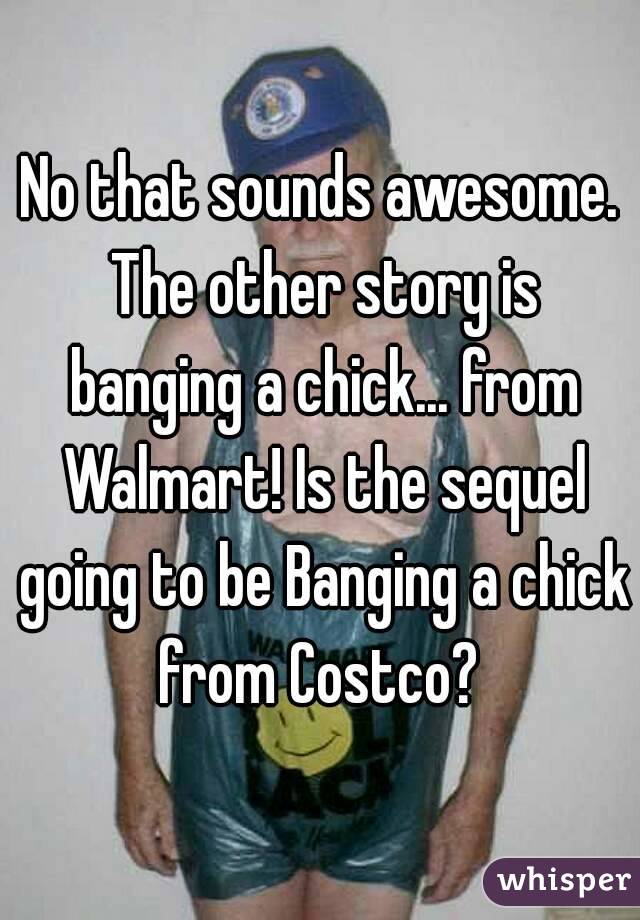 No that sounds awesome. The other story is banging a chick... from Walmart! Is the sequel going to be Banging a chick from Costco? 