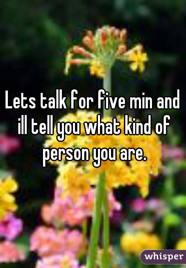 Lets talk for five min and ill tell you what kind of person you are.