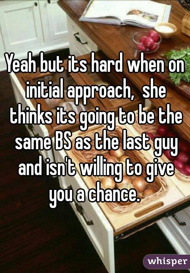 Yeah but its hard when on initial approach,  she thinks its going to be the same BS as the last guy and isn't willing to give you a chance. 