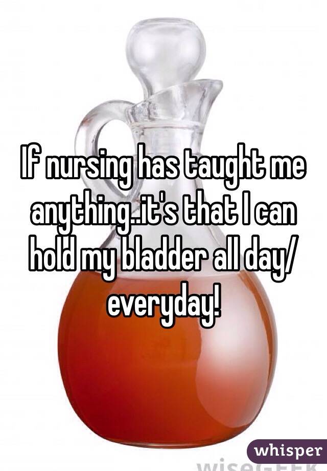 If nursing has taught me anything..it's that I can hold my bladder all day/everyday! 
