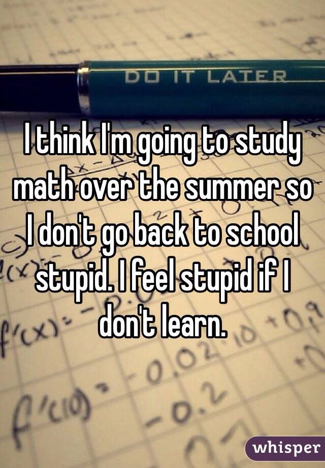 I think I'm going to study math over the summer so I don't go back to school stupid. I feel stupid if I don't learn. 