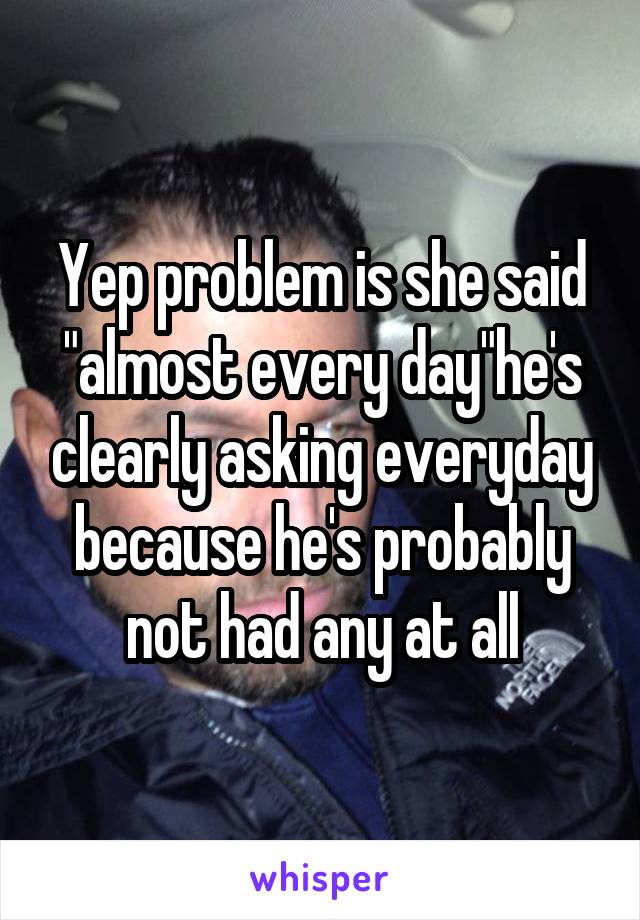 Yep problem is she said "almost every day"he's clearly asking everyday because he's probably not had any at all