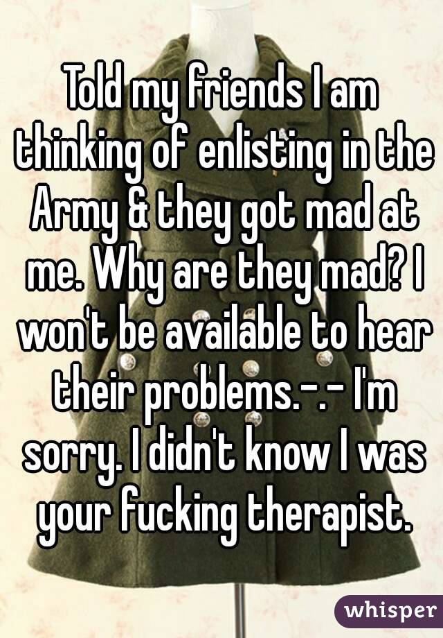 Told my friends I am thinking of enlisting in the Army & they got mad at me. Why are they mad? I won't be available to hear their problems.-.- I'm sorry. I didn't know I was your fucking therapist.