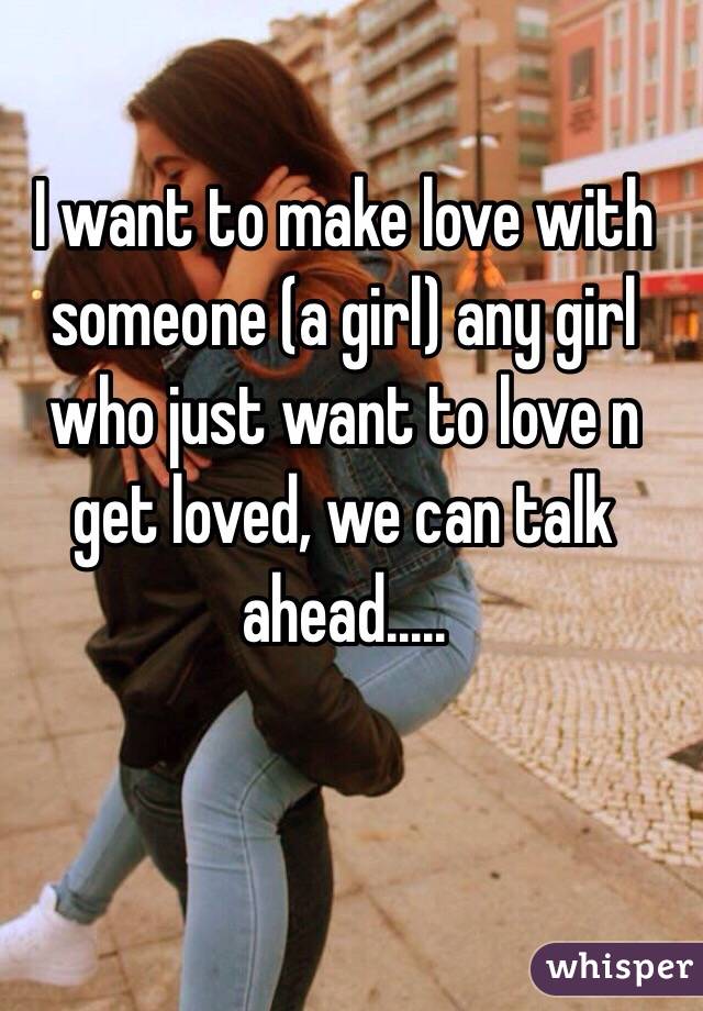 I want to make love with someone (a girl) any girl who just want to love n get loved, we can talk ahead.....