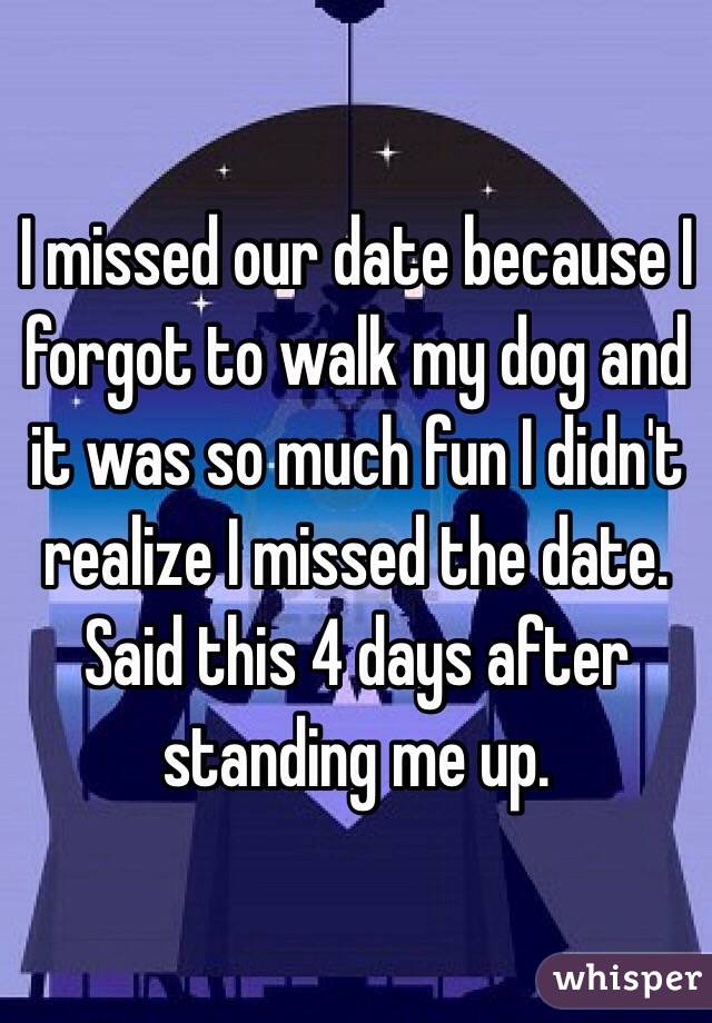 I missed our date because I forgot to walk my dog and it was so much fun I didn't realize I missed the date. Said this 4 days after standing me up.