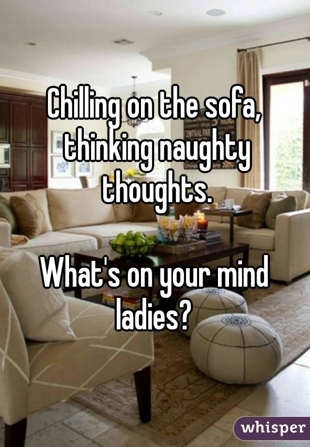 Chilling on the sofa, thinking naughty thoughts.

What's on your mind ladies? 
