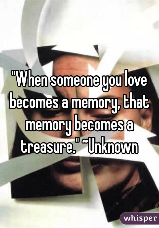 "When someone you love becomes a memory, that memory becomes a treasure." ~Unknown
