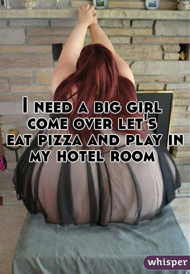 I need a big girl 
come over let's 
eat pizza and play in
my hotel room 
