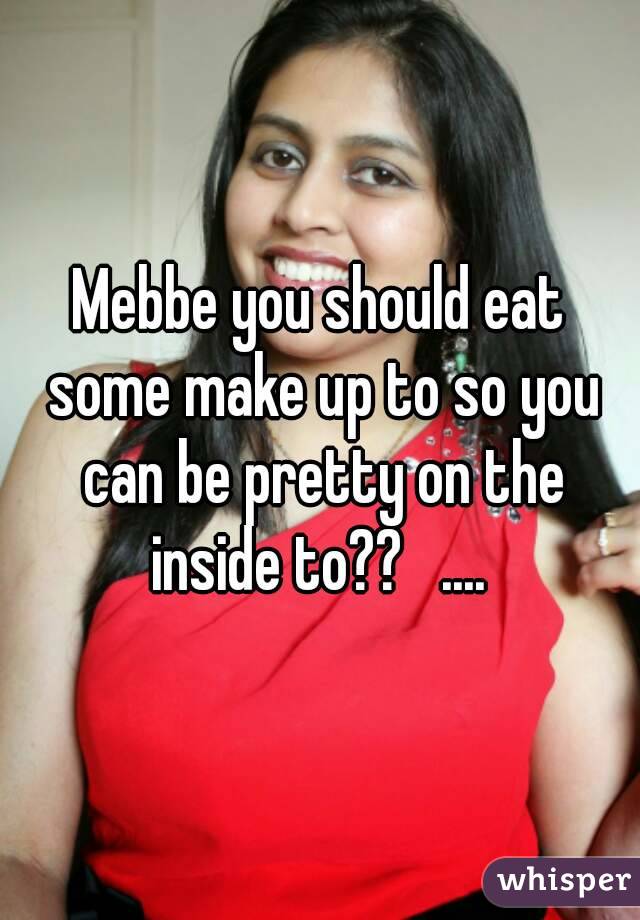 Mebbe you should eat some make up to so you can be pretty on the inside to??   .... 
