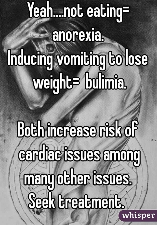 Yeah....not eating= anorexia. 
Inducing vomiting to lose weight=  bulimia.

Both increase risk of cardiac issues among many other issues. 
Seek treatment. 