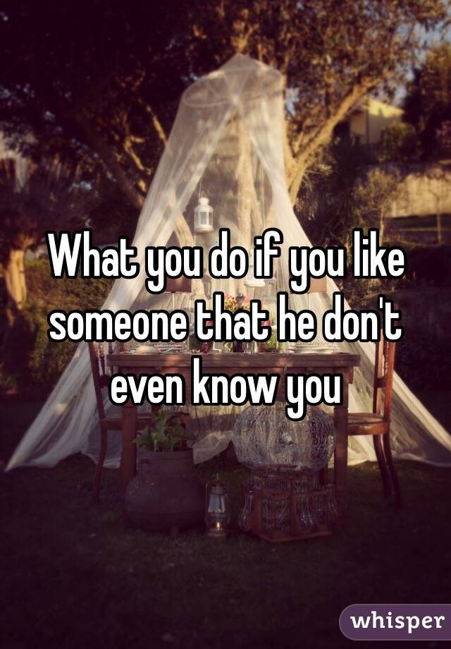 What you do if you like someone that he don't even know you 