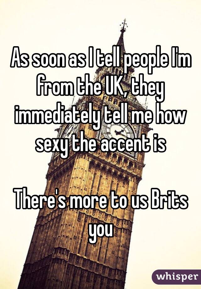 As soon as I tell people I'm from the UK, they immediately tell me how sexy the accent is

There's more to us Brits  you