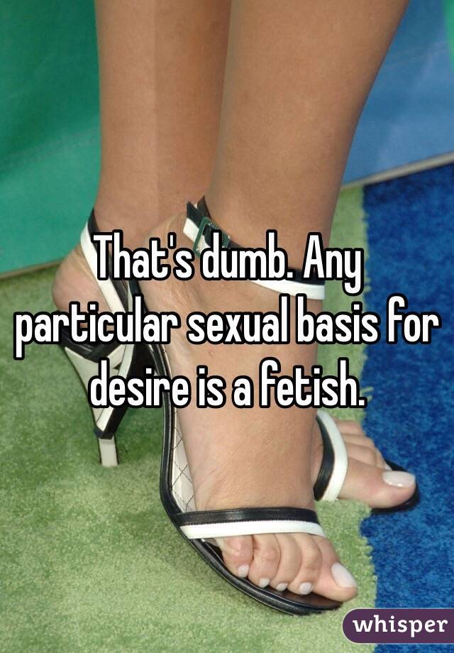 That's dumb. Any particular sexual basis for desire is a fetish.