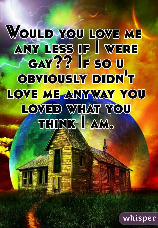 Would you love me any less if I were gay?? If so u obviously didn't love me anyway you loved what you think I am.