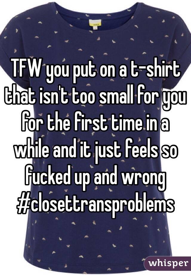 TFW you put on a t-shirt that isn't too small for you for the first time in a while and it just feels so fucked up and wrong #closettransproblems
