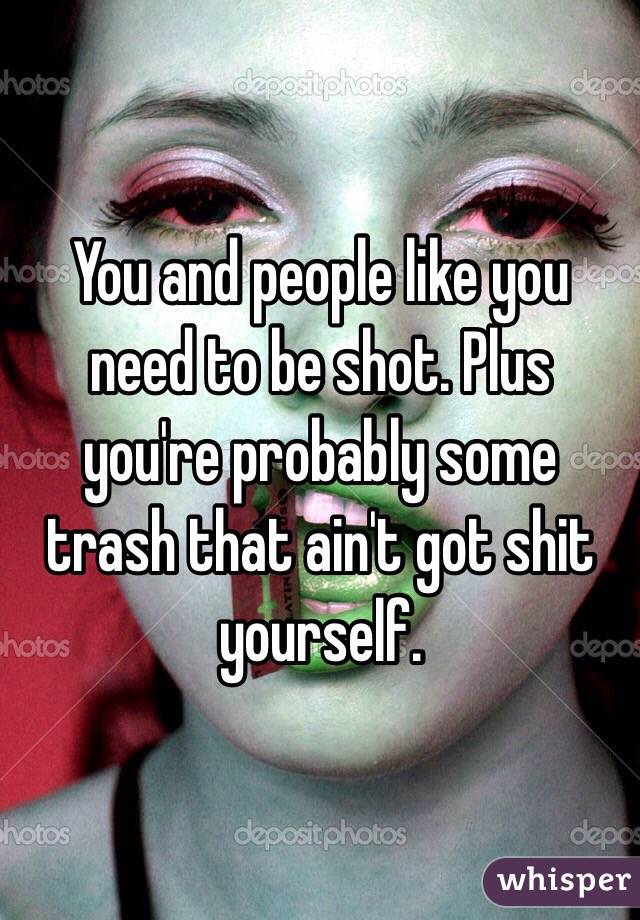 You and people like you need to be shot. Plus you're probably some trash that ain't got shit yourself. 