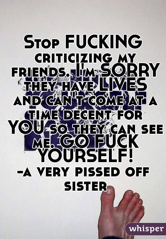 Stop FUCKING criticizing my friends. I'm SORRY they have LIVES and can't come at a time decent for YOU so they can see me. GO FUCK YOURSELF!
-a very pissed off sister
