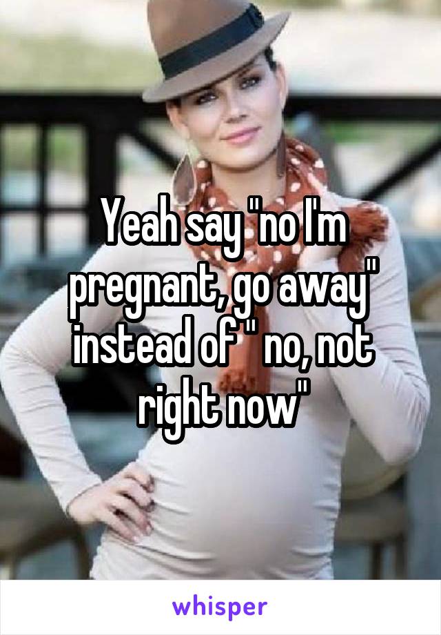 Yeah say "no I'm pregnant, go away" instead of " no, not right now"